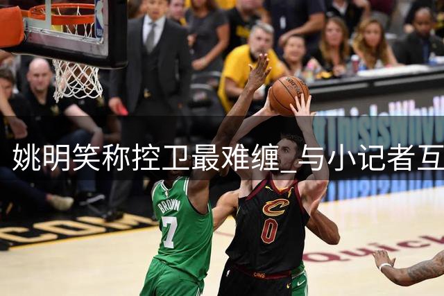 姚明笑称控卫最难缠 与小记者互动妙语连珠